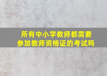 所有中小学教师都需要参加教师资格证的考试吗