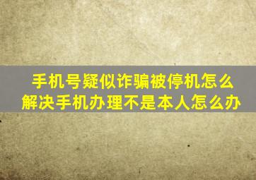 手机号疑似诈骗被停机怎么解决手机办理不是本人怎么办