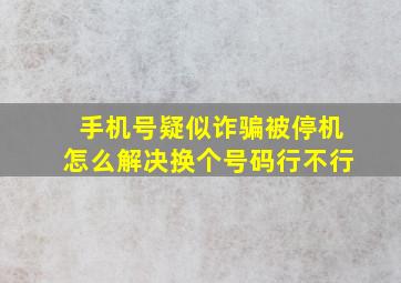 手机号疑似诈骗被停机怎么解决换个号码行不行