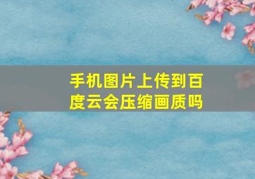 手机图片上传到百度云会压缩画质吗