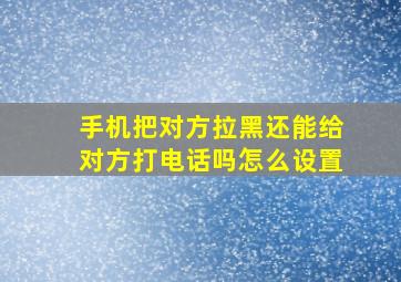 手机把对方拉黑还能给对方打电话吗怎么设置