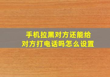 手机拉黑对方还能给对方打电话吗怎么设置