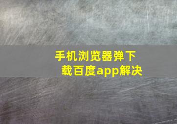 手机浏览器弹下载百度app解决