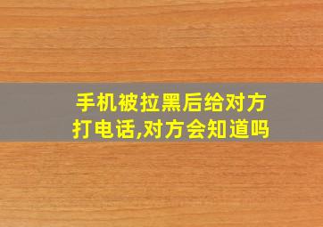 手机被拉黑后给对方打电话,对方会知道吗