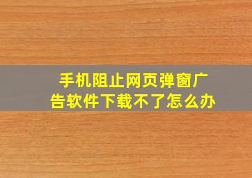 手机阻止网页弹窗广告软件下载不了怎么办