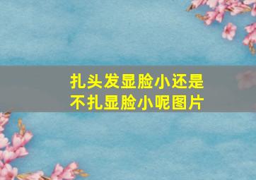 扎头发显脸小还是不扎显脸小呢图片