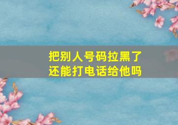 把别人号码拉黑了还能打电话给他吗