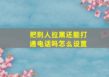 把别人拉黑还能打通电话吗怎么设置