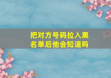 把对方号码拉入黑名单后他会知道吗