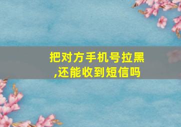 把对方手机号拉黑,还能收到短信吗