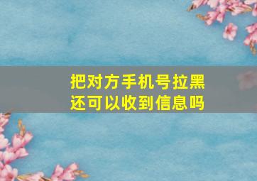 把对方手机号拉黑还可以收到信息吗