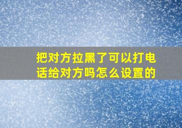 把对方拉黑了可以打电话给对方吗怎么设置的