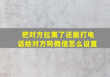 把对方拉黑了还能打电话给对方吗微信怎么设置