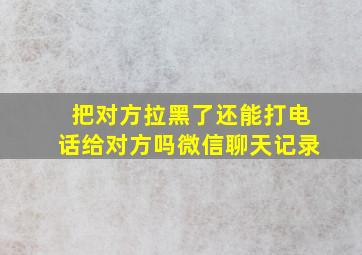 把对方拉黑了还能打电话给对方吗微信聊天记录