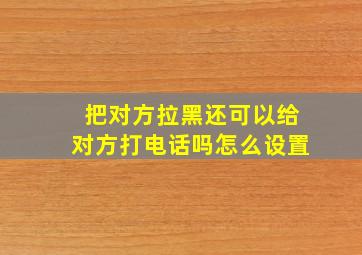 把对方拉黑还可以给对方打电话吗怎么设置