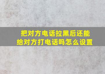 把对方电话拉黑后还能给对方打电话吗怎么设置