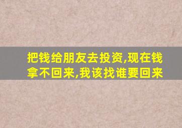 把钱给朋友去投资,现在钱拿不回来,我该找谁要回来