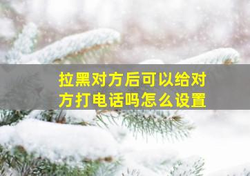 拉黑对方后可以给对方打电话吗怎么设置