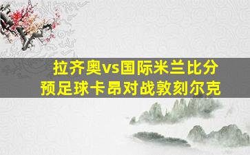 拉齐奥vs国际米兰比分预足球卡昂对战敦刻尔克