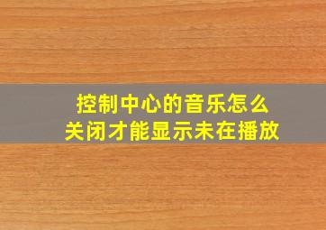 控制中心的音乐怎么关闭才能显示未在播放