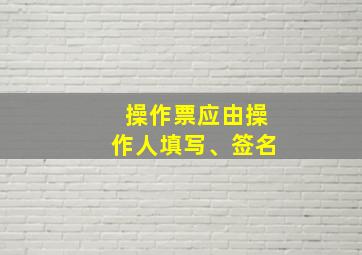 操作票应由操作人填写、签名