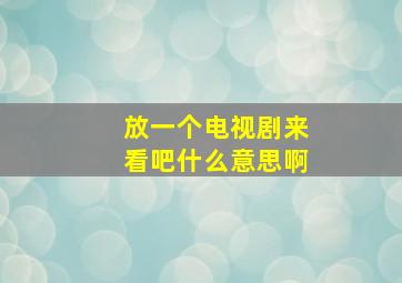 放一个电视剧来看吧什么意思啊