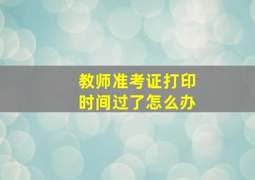 教师准考证打印时间过了怎么办