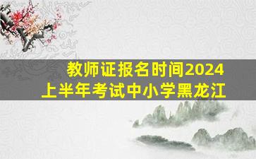 教师证报名时间2024上半年考试中小学黑龙江