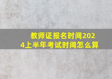 教师证报名时间2024上半年考试时间怎么算