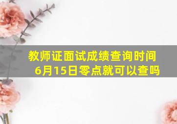 教师证面试成绩查询时间6月15日零点就可以查吗