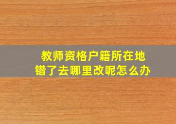 教师资格户籍所在地错了去哪里改呢怎么办