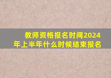 教师资格报名时间2024年上半年什么时候结束报名