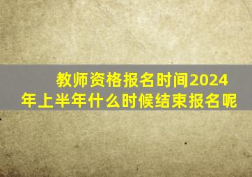 教师资格报名时间2024年上半年什么时候结束报名呢