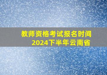 教师资格考试报名时间2024下半年云南省