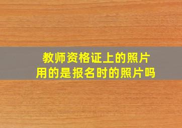 教师资格证上的照片用的是报名时的照片吗