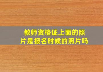 教师资格证上面的照片是报名时候的照片吗