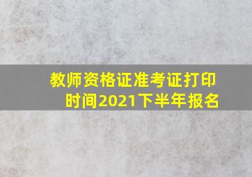 教师资格证准考证打印时间2021下半年报名