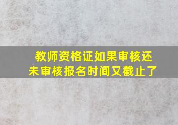 教师资格证如果审核还未审核报名时间又截止了