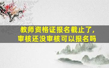 教师资格证报名截止了,审核还没审核可以报名吗