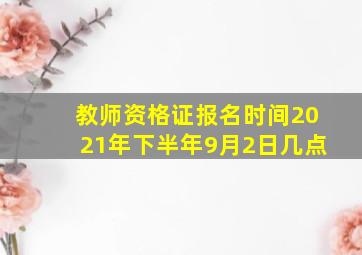 教师资格证报名时间2021年下半年9月2日几点