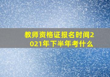 教师资格证报名时间2021年下半年考什么