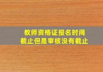 教师资格证报名时间截止但是审核没有截止