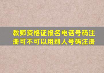 教师资格证报名电话号码注册可不可以用别人号码注册