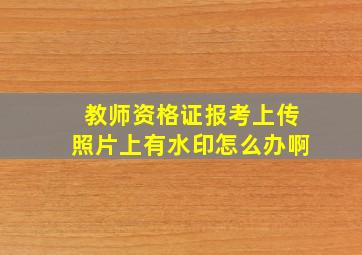 教师资格证报考上传照片上有水印怎么办啊