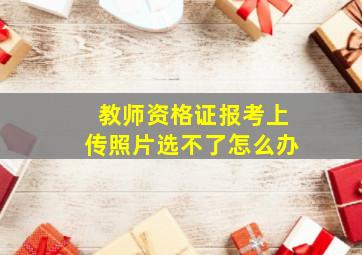 教师资格证报考上传照片选不了怎么办