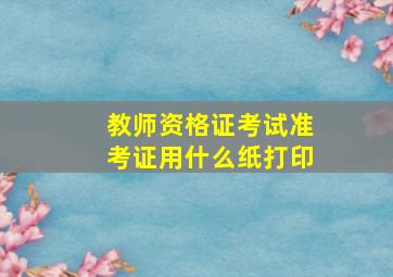 教师资格证考试准考证用什么纸打印