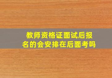 教师资格证面试后报名的会安排在后面考吗