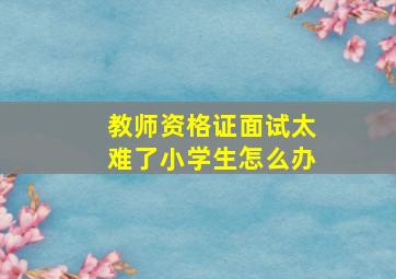 教师资格证面试太难了小学生怎么办