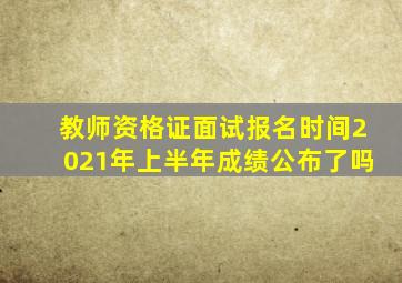 教师资格证面试报名时间2021年上半年成绩公布了吗