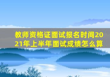 教师资格证面试报名时间2021年上半年面试成绩怎么算